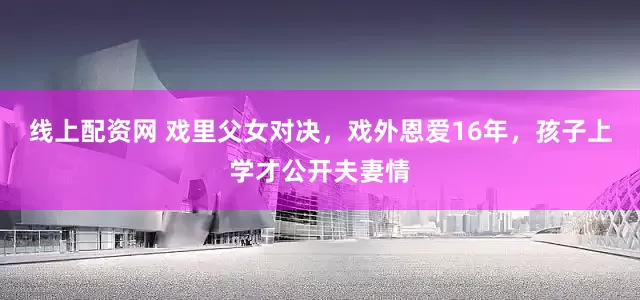 线上配资网 戏里父女对决，戏外恩爱16年，孩子上学才公开夫妻情