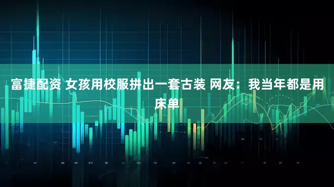 富捷配资 女孩用校服拼出一套古装 网友：我当年都是用床单