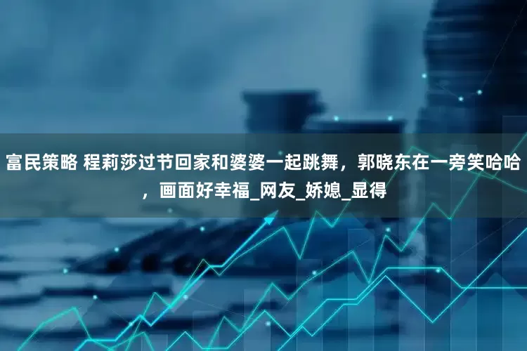 富民策略 程莉莎过节回家和婆婆一起跳舞，郭晓东在一旁笑哈哈，画面好幸福_网友_娇媳_显得