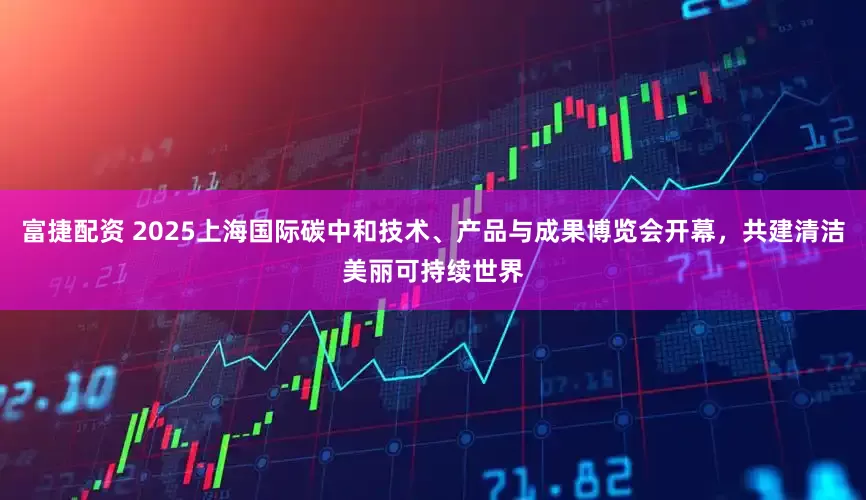 富捷配资 2025上海国际碳中和技术、产品与成果博览会开幕，共建清洁美丽可持续世界