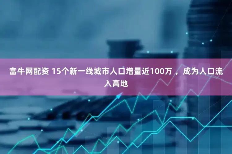 富牛网配资 15个新一线城市人口增量近100万 ，成为人口流入高地