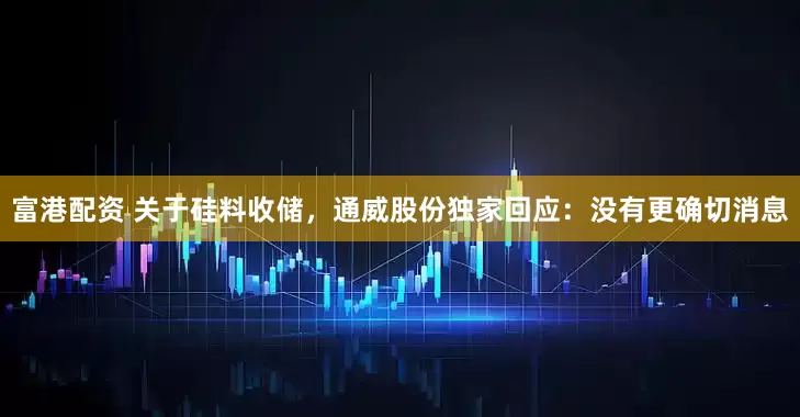 富港配资 关于硅料收储，通威股份独家回应：没有更确切消息
