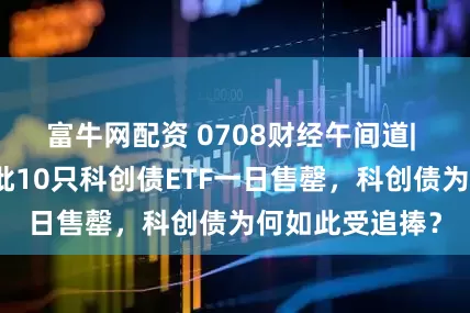 富牛网配资 0708财经午间道| 销售火爆！首批10只科创债ETF一日售罄，科创债为何如此受追捧？