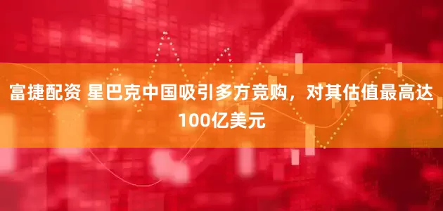 富捷配资 星巴克中国吸引多方竞购，对其估值最高达100亿美元