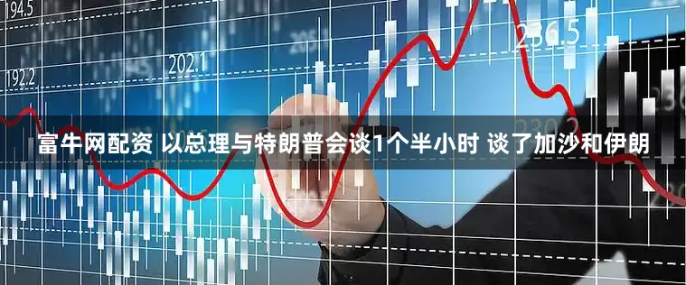 富牛网配资 以总理与特朗普会谈1个半小时 谈了加沙和伊朗