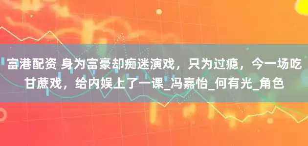 富港配资 身为富豪却痴迷演戏，只为过瘾，今一场吃甘蔗戏，给内娱上了一课_冯嘉怡_何有光_角色