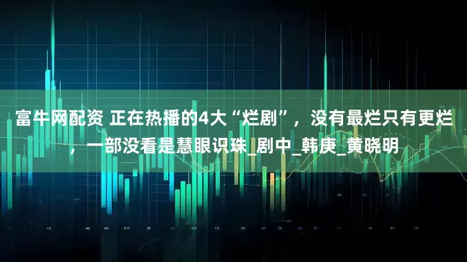 富牛网配资 正在热播的4大“烂剧”，没有最烂只有更烂，一部没看是慧眼识珠_剧中_韩庚_黄晓明