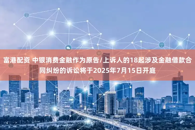 富港配资 中银消费金融作为原告/上诉人的18起涉及金融借款合同纠纷的诉讼将于2025年7月15日开庭