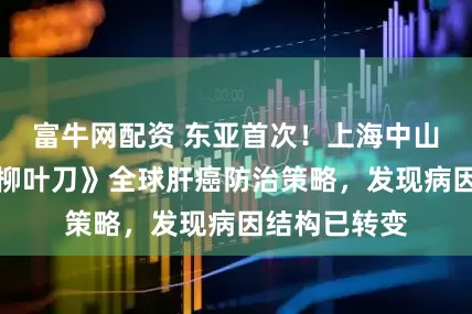富牛网配资 东亚首次！上海中山医院主导《柳叶刀》全球肝癌防治策略，发现病因结构已转变