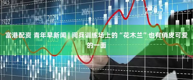 富港配资 青年早新闻 | 阅兵训练场上的“花木兰”也有俏皮可爱的一面