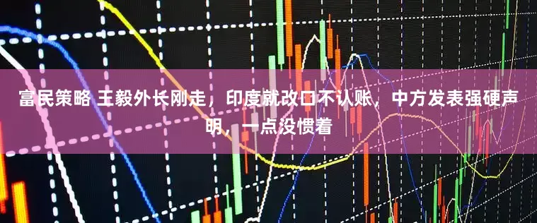 富民策略 王毅外长刚走，印度就改口不认账，中方发表强硬声明，一点没惯着