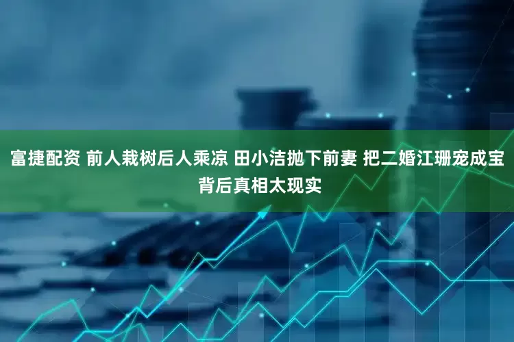 富捷配资 前人栽树后人乘凉 田小洁抛下前妻 把二婚江珊宠成宝 背后真相太现实