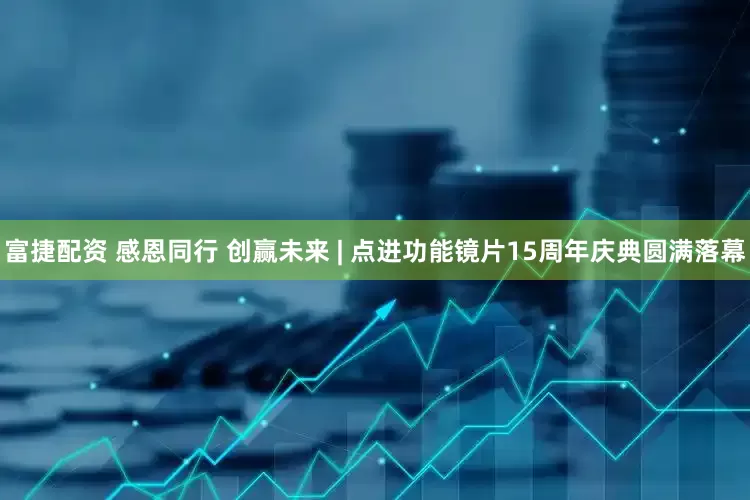 富捷配资 感恩同行 创赢未来 | 点进功能镜片15周年庆典圆满落幕