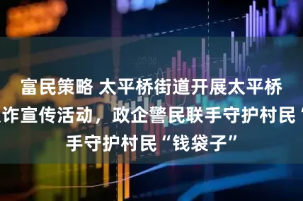 富民策略 太平桥街道开展太平桥村专场反诈宣传活动，政企警民联手守护村民“钱袋子”