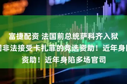 富捷配资 法国前总统萨科齐入狱服刑：系因非法接受卡扎菲的竞选资助！近年身陷多场官司