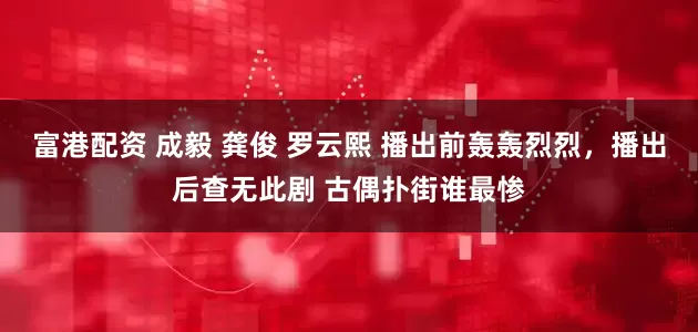 富港配资 成毅 龚俊 罗云熙 播出前轰轰烈烈，播出后查无此剧 古偶扑街谁最惨