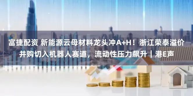 富捷配资 新能源云母材料龙头冲A+H！浙江荣泰溢价并购切入机器人赛道，流动性压力飙升｜港E声