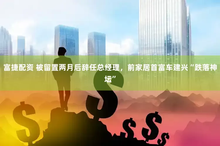 富捷配资 被留置两月后辞任总经理，前家居首富车建兴“跌落神坛”