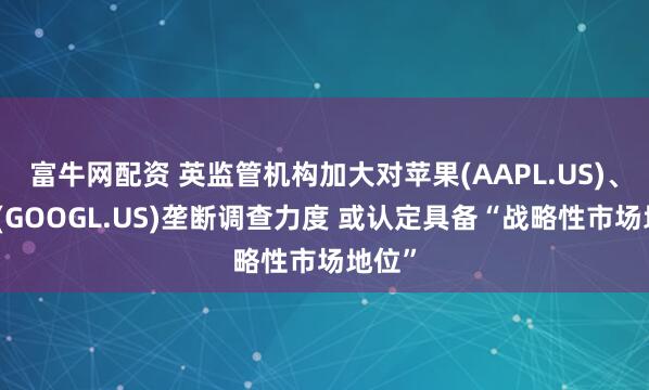 富牛网配资 英监管机构加大对苹果(AAPL.US)、谷歌(GOOGL.US)垄断调查力度 或认定具备“战略性市场地位”