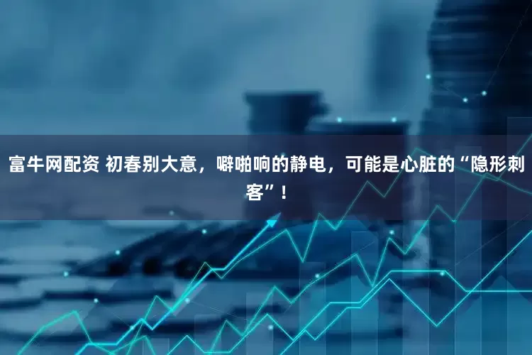 富牛网配资 初春别大意，噼啪响的静电，可能是心脏的“隐形刺客”！