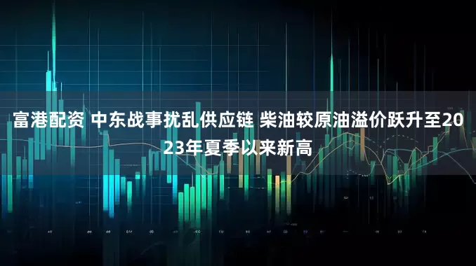 富港配资 中东战事扰乱供应链 柴油较原油溢价跃升至2023年夏季以来新高