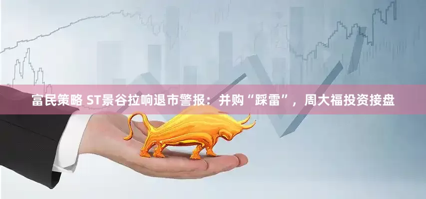 富民策略 ST景谷拉响退市警报：并购“踩雷”，周大福投资接盘