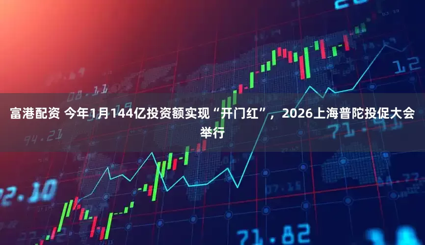 富港配资 今年1月144亿投资额实现“开门红”，2026上海普陀投促大会举行