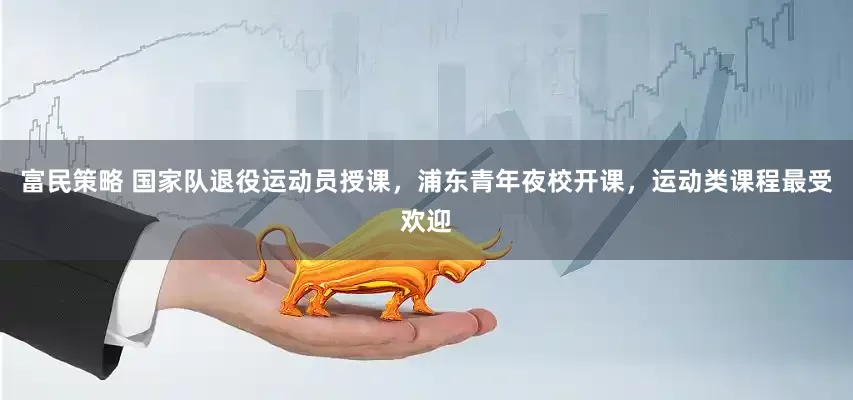 富民策略 国家队退役运动员授课，浦东青年夜校开课，运动类课程最受欢迎