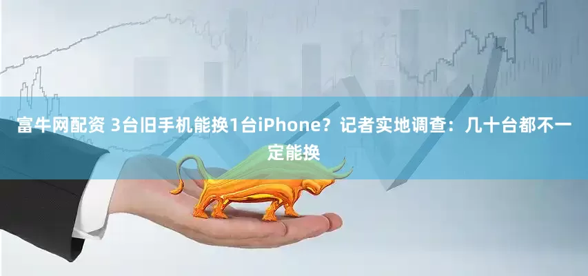 富牛网配资 3台旧手机能换1台iPhone？记者实地调查：几十台都不一定能换