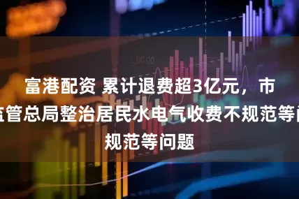 富港配资 累计退费超3亿元，市场监管总局整治居民水电气收费不规范等问题