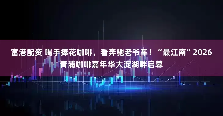 富港配资 喝手捧花咖啡，看奔驰老爷车！“最江南”2026青浦咖啡嘉年华大淀湖畔启幕